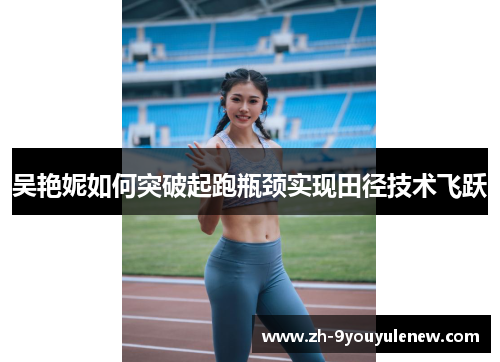 吴艳妮如何突破起跑瓶颈实现田径技术飞跃 吴艳妮如何突破起跑瓶颈实现田径技术飞跃
