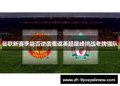 曼联新赛季能否逆袭重返英超巅峰挑战老牌强队 曼联新赛季能否逆袭重返英超巅峰挑战老牌强队